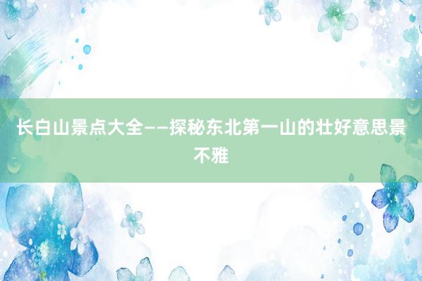 长白山景点大全——探秘东北第一山的壮好意思景不雅